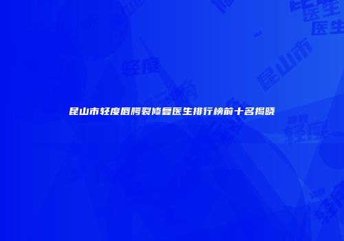 昆山市轻度唇腭裂修复医生排行榜前十名揭晓