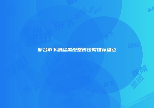邢台市下眼睑黑斑整形医院推荐盘点