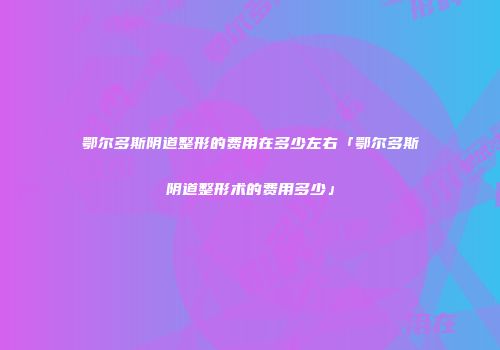 鄂尔多斯阴道整形的费用在多少左右「鄂尔多斯阴道整形术的费用多少」