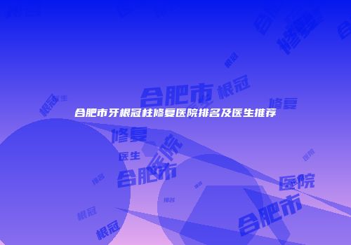 合肥市牙根冠柱修复医院排名及医生推荐