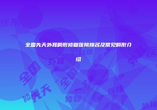 全国先天外耳畸形修复医院排名及常见畸形介绍