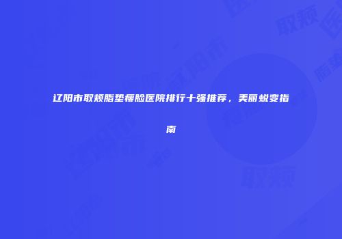 辽阳市取颊脂垫瘦脸医院排行十强推荐,美丽蜕变指南