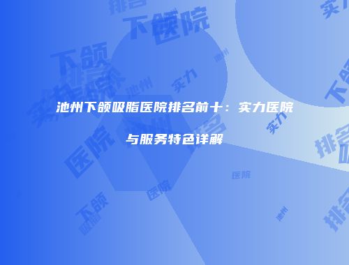 池州下颌吸脂医院排名前十：实力医院与服务特色详解