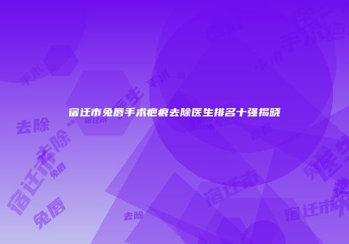 宿迁市兔唇手术疤痕去除医生排名十强揭晓