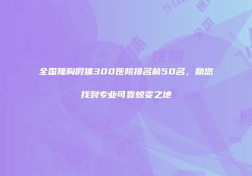 全国隆胸假体300医院排名前50名，助您找到专业可靠蜕变之地