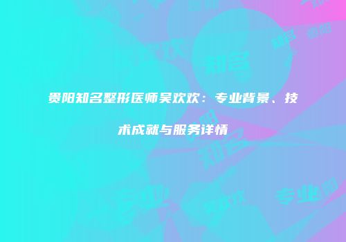 贵阳知名整形医师吴欢欢：专业背景、技术成就与服务详情