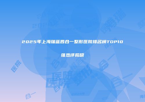 2025年上海瑞蓝四合一整形医院排名榜TOP10强热评揭晓