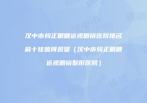 汉中市纠正眼睛近视眼镜医院排名前十佳值得观望（汉中市纠正眼睛近视眼镜整形医院）