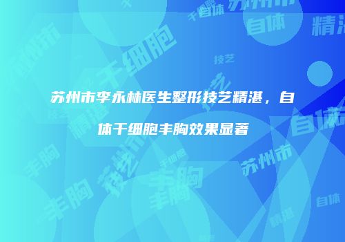 苏州市李永林医生整形技艺精湛,自体干细胞丰胸效果显著