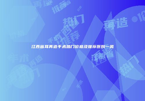 江西省耳再造手术热门价格及推荐医院一览