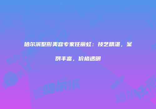 哈尔滨整形美容专家任丽虹：技艺精湛，案例丰富，价格透明