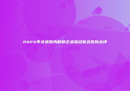 2025年北京膝内翻矫正术排名前五医院点评