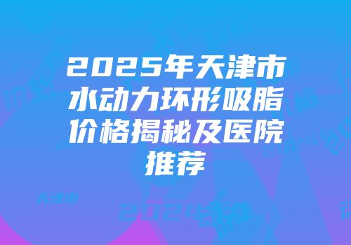 2025年天津市水动力环形吸脂价格揭秘及医院推荐