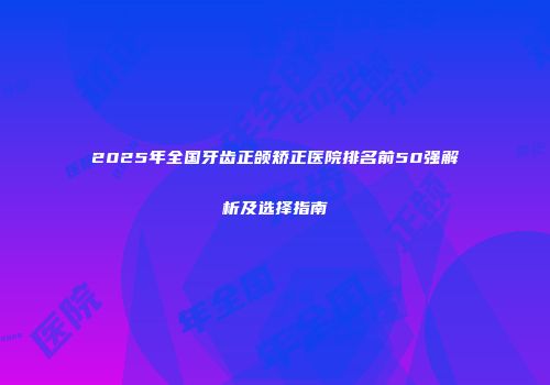 2025年全国牙齿正颌矫正医院排名前50强解析及选择指南