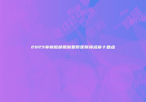2025阜新脸部肌肤整形医院排名前十盘点
