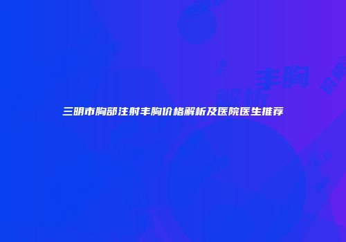 三明市胸部注射丰胸价格解析及医院医生推荐