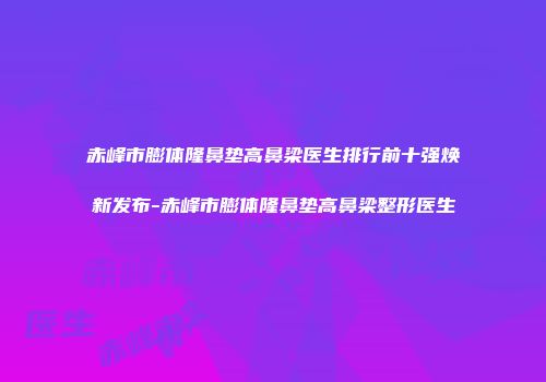 赤峰市膨体隆鼻垫高鼻梁医生排行前十强焕新发布-赤峰市膨体隆鼻垫高鼻梁整形医生