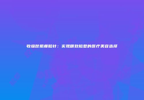 收缩咬肌瘦脸针：实现精致脸型的医疗美容选择