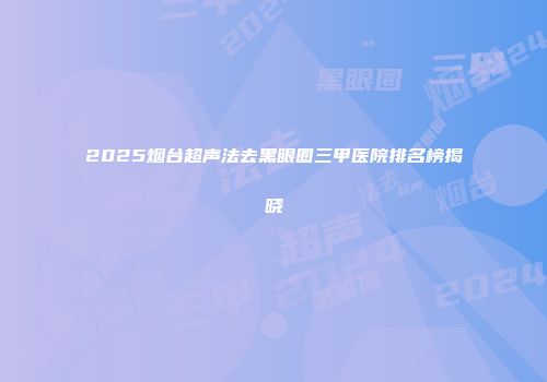 2025烟台超声法去黑眼圈三甲医院排名榜揭晓