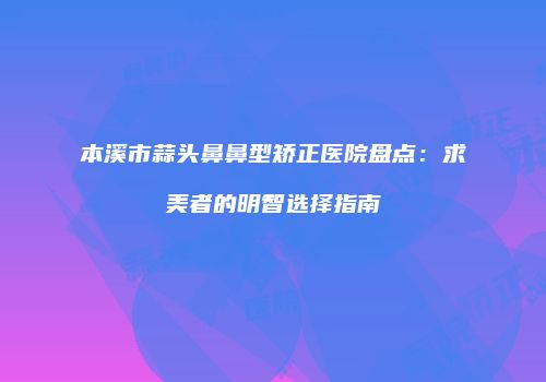 本溪市蒜头鼻鼻型矫正医院盘点：求美者的明智选择指南