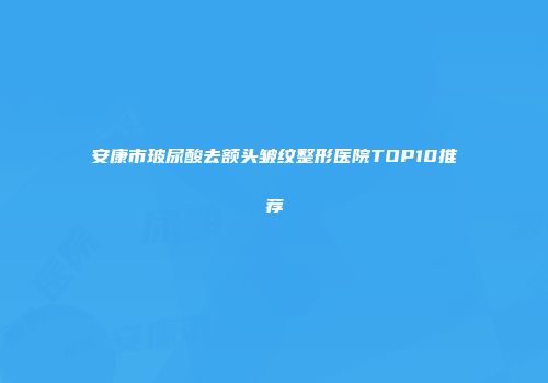 安康市玻尿酸去额头皱纹整形医院TOP10推荐