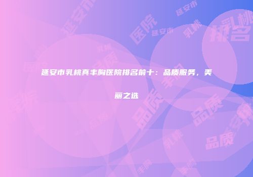 延安市乳桃真丰胸医院排名前十：品质服务，美丽之选