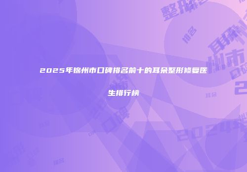 2025年锦州市口碑排名前十的耳朵整形修复医生排行榜