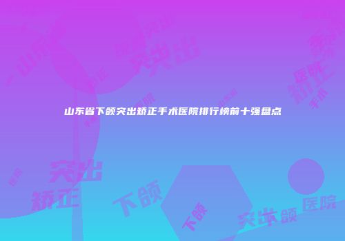 山东省下颌突出矫正手术医院排行榜前十强盘点