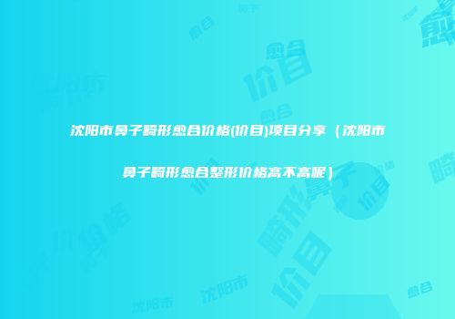 沈阳市鼻子畸形愈合价格(价目)项目分享（沈阳市鼻子畸形愈合整形价格高不高呢）