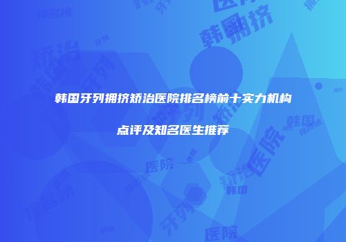 韩国牙列拥挤矫治医院排名榜前十实力机构点评及知名医生推荐