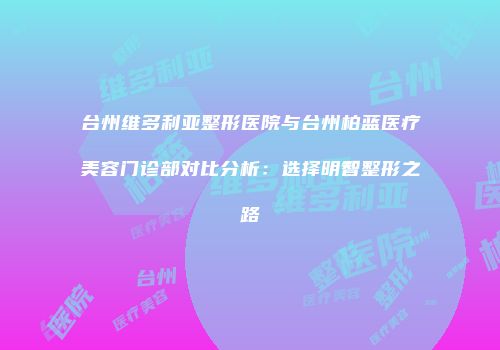 台州维多利亚整形医院与台州柏蓝医疗美容门诊部对比分析：选择明智整形之路