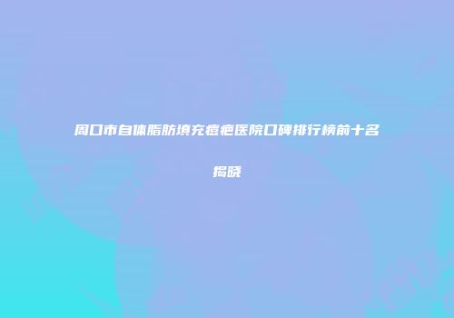 周口市自体脂肪填充痘疤医院口碑排行榜前十名揭晓