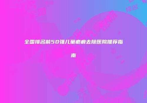 全国排名前50强儿童疤痕去除医院推荐指南