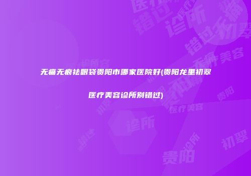 无痛无痕祛眼袋贵阳市哪家医院好(贵阳龙里初翠医疗美容诊所别错过)