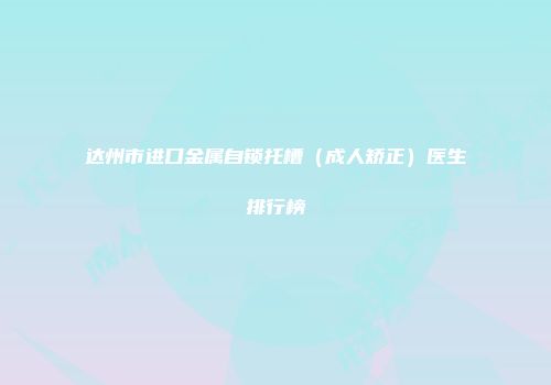 达州市进口金属自锁托槽（成人矫正）医生排行榜