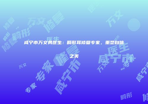 咸宁市万文勇医生：畸形耳修复专家，重塑自信之美