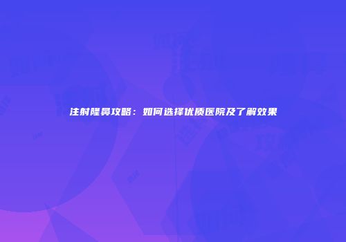 注射隆鼻攻略:如何选择优质医院及了解效果