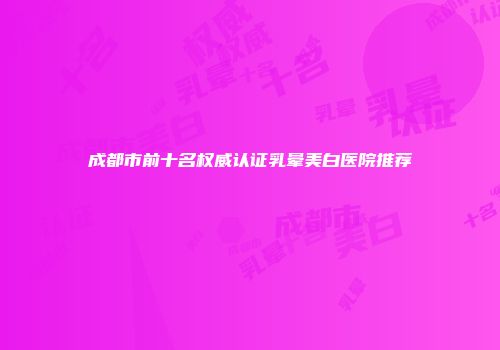 成都市前十名权威认证乳晕美白医院推荐
