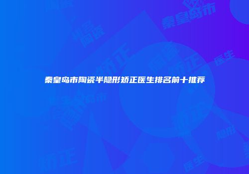 秦皇岛市陶瓷半隐形矫正医生排名前十推荐