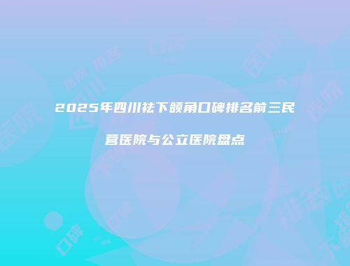 2025年四川祛下颌角口碑排名前三民营医院与公立医院盘点