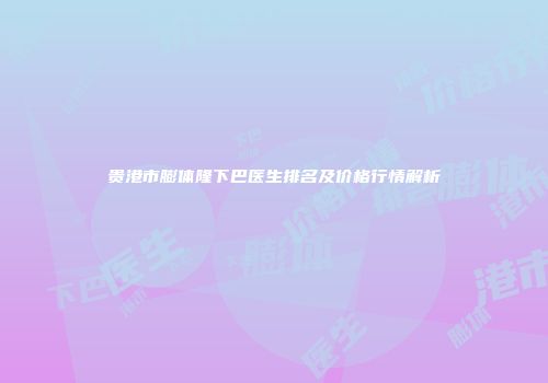 贵港市膨体隆下巴医生排名及价格行情解析