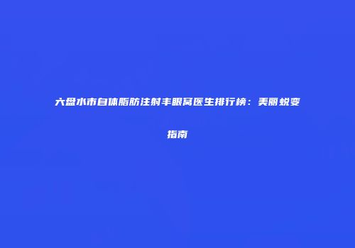 六盘水市自体脂肪注射丰眼窝医生排行榜：美丽蜕变指南