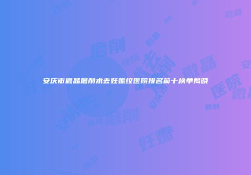 安庆市微晶磨削术去妊娠纹医院排名前十榜单揭晓
