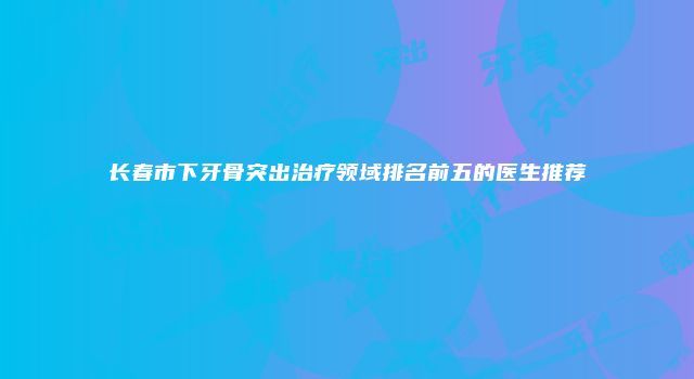 长春市下牙骨突出治疗领域排名前五的医生推荐