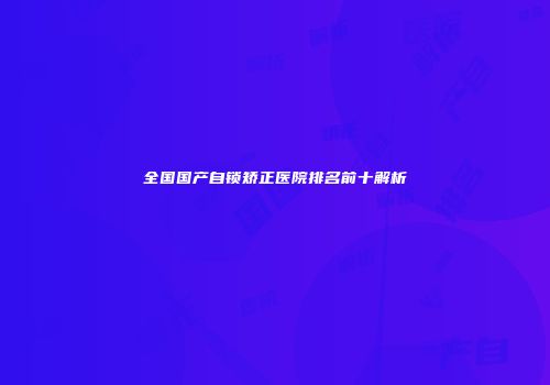 全国国产自锁矫正医院排名前十解析