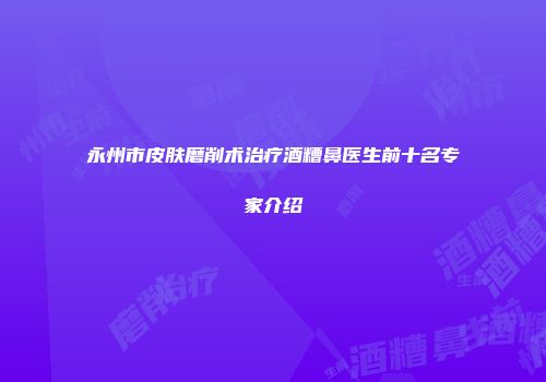 永州市皮肤磨削术治疗酒糟鼻医生前十名专家介绍