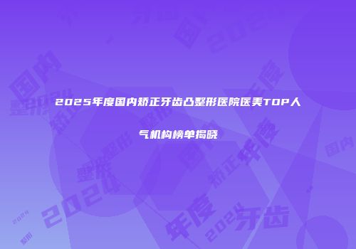 2025年度国内矫正牙齿凸整形医院医美TOP人气机构榜单揭晓