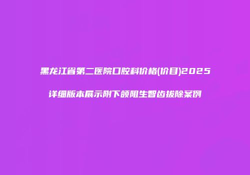 黑龙江省第二医院口腔科价格(价目)2025详细版本展示附下颌阻生智齿拔除案例
