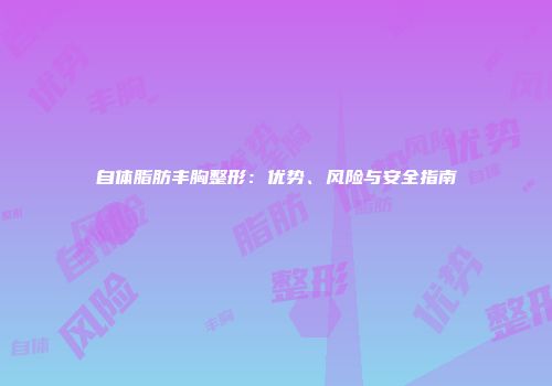 自体脂肪丰胸整形：优势、风险与安全指南