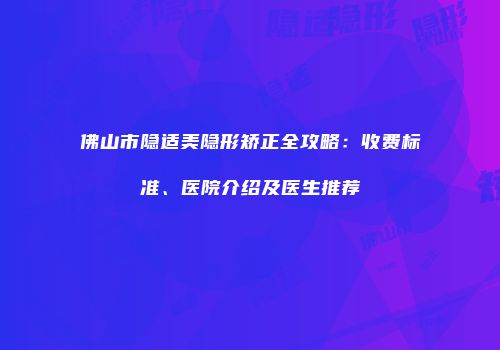 佛山市隐适美隐形矫正全攻略：收费标准、医院介绍及医生推荐